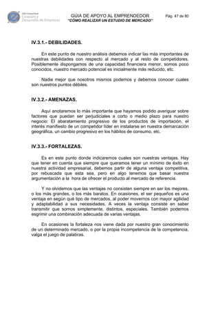GÚIA DE APOYO AL EMPRENDEDOR                   Pág. 47 de 80
                 “CÓMO REALIZAR UN ESTUDIO DE MERCADO”




IV.3.1.- DEBILIDADES.

     En este punto de nuestro análisis debemos indicar las más importantes de
nuestras debilidades con respecto al mercado y al resto de competidores.
Posiblemente dispongamos de una capacidad financiera menor, somos poco
conocidos, nuestro mercado potencial es inicialmente más reducido, etc.

     Nadie mejor que nosotros mismos podemos y debemos conocer cuales
son nuestros puntos débiles.


IV.3.2.- AMENAZAS.

      Aquí anotaremos lo más importante que hayamos podido averiguar sobre
factores que puedan ser perjudiciales a corto o medio plazo para nuestro
negocio: El abaratamiento progresivo de los productos de importación, el
interés manifiesto de un competidor líder en instalarse en nuestra demarcación
geográfica, un cambio progresivo en los hábitos de consumo, etc.


IV.3.3.- FORTALEZAS.

     Es en este punto donde indicaremos cuales son nuestras ventajas. Hay
que tener en cuenta que siempre que queramos tener un mínimo de éxito en
nuestra actividad empresarial, debemos partir de alguna ventaja competitiva,
por rebuscada que esta sea, pero en algo tenemos que basar nuestra
argumentación a la hora de ofrecer el producto al mercado de referencia.

     Y no olvidemos que las ventajas no consisten siempre en ser los mejores,
o los más grandes, o los más baratos. En ocasiones, el ser pequeños es una
ventaja en según qué tipo de mercados, al poder movernos con mayor agilidad
y adaptabilidad a sus necesidades. A veces la ventaja consiste en saber
transmitir que somos simplemente, distintos, especiales. También podemos
esgrimir una combinación adecuada de varias ventajas.

     En ocasiones la fortaleza nos viene dada por nuestro gran conocimiento
de un determinado mercado, o por la propia incompetencia de la competencia,
valga el juego de palabras.
 