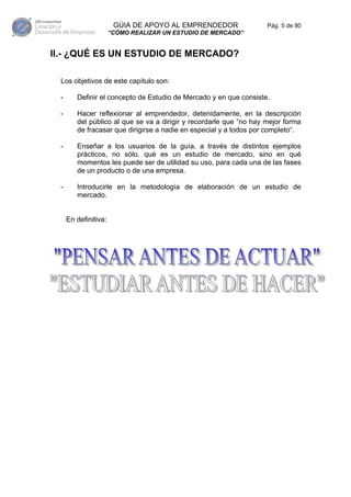 GÚIA DE APOYO AL EMPRENDEDOR                 Pág. 5 de 80
                      “CÓMO REALIZAR UN ESTUDIO DE MERCADO”


II.- ¿QUÉ ES UN ESTUDIO DE MERCADO?

 Los objetivos de este capítulo son:

 -      Definir el concepto de Estudio de Mercado y en que consiste.

 -      Hacer reflexionar al emprendedor, detenidamente, en la descripción
        del público al que se va a dirigir y recordarle que “no hay mejor forma
        de fracasar que dirigirse a nadie en especial y a todos por completo“.

 -      Enseñar a los usuarios de la guía, a través de distintos ejemplos
        prácticos, no sólo, qué es un estudio de mercado, sino en qué
        momentos les puede ser de utilidad su uso, para cada una de las fases
        de un producto o de una empresa.

 -      Introducirle en la metodología de elaboración de un estudio de
        mercado.


     En definitiva:
 