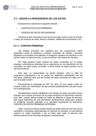 GÚIA DE APOYO AL EMPRENDEDOR                   Pág. 51 de 80
                   “CÓMO REALIZAR UN ESTUDIO DE MERCADO”




V.1.- SEGÚN LA PROCEDENCIA DE LOS DATOS.

       Empezaremos realizando la siguiente división:

   -      FUENTES DE DATOS PRIMARIAS.

   -      FUENTES DE DATOS SECUNDARIAS.

     Veremos la gran importancia que tiene el escoger entre un tipo de fuentes
u otras, por razones de coste, tiempo a emplear, calidad de la información, etc.


IV.1.1.- FUENTES PRIMARIAS.

     Las fuentes primarias son aquellas que nos proporcionan datos
específicos sobre el problema a analizar. Proceden de análisis y estudios
diseñados a la medida, para detectar un problema, explorar una situación o una
opinión sobre un tema concreto, o para cuantificar unos datos de mercado.

    Por regla general, suele tratarse de datos recabados por la propia
empresa, conclusiones obtenidas de su experiencia en sus relaciones con los
mercados. En estos casos concretos, a dicha fuente de datos primaria, se la
denomina Interna.

     Ante esto, un emprendedor se podría plantear, ante su falta de
experiencia empresarial y de no contar con relaciones importantes con los
mercados ¿Significa esto que las fuentes de datos primarias son algo con lo
que no puedo contar?.

     Precisamente la respuesta es NO. Es decir, SI que puede contar en
muchos casos con información de tipo primaria perfectamente útil para iniciar
sus investigaciones.

     Precisamente, cuando hablábamos de fuentes de datos primarias hemos
indicado que cuando provienen de la propia empresa se denominan internas,
pues bien, cuando dichas fuentes de datos se obtienen a través de terceros,
pero sigue tratándose de una información perfectamente válida para analizar
un problema concreto aplicable a su actividad empresarial se denominan
FUENTES DE DATOS PRIMARIAS EXTERNAS.

      Hasta hace poco tiempo dichas fuentes de datos externas eran las que se
solicitaban a empresas especializadas en estudios de mercado, lo cual siempre
suponía un coste importante y por lo tanto solía estar al alcance casi
exclusivamente de las Grandes empresas y corporaciones.
 