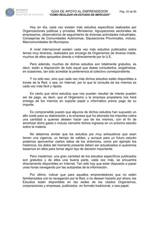 GÚIA DE APOYO AL EMPRENDEDOR                    Pág. 52 de 80
                  “CÓMO REALIZAR UN ESTUDIO DE MERCADO”



    Hoy en día, cada vez existen más estudios específicos realizados por
Organizaciones públicas y privadas, Ministerios, Agrupaciones sectoriales de
empresarios, observatorios de seguimiento de diversas actividades industriales,
Consejerías de Comunidades Autónomas, Diputaciones Provinciales, incluso,
Mancomunidades de Municipios.

    A nivel internacional existen cada vez más estudios publicados sobre
temas muy diversos, realizados por encargo de Organismos de diversa índole,
muchos de ellos apoyados directa o indirectamente por la U.E.

     Pero además, muchos de dichos estudios son totalmente gratuitos, es
decir, están a disposición de todo aquel que desee consultarlos, exigiéndose,
en ocasiones, tan sólo acreditar la pertenencia al colectivo correspondiente.

     Y no sólo eso, sino que cada vez más dichos estudios están disponibles a
través de la Red, o sea, en Internet, por lo que la consulta de los mismos es
cada vez más fácil y rápida.

     Es cierto que otros estudios que nos puedan resultar de interés pueden
ser de pago, es decir, que el Organismo o la empresa propietaria nos hará
entrega de los mismos en soporte papel o informático previo pago de su
importe.

      Es comprensible puesto que algunos de dichos estudios han supuesto un
alto coste para su elaboración y la empresa que ha abonado los importes cobra
una cantidad a quienes deseen hacer uso de los mismos, con el fin de
amortizar dicho gasto o incluso reinvertir dichos ingresos en un próximo estudio
sobre la materia.

     No debemos olvidar que los estudios por muy exhaustivos que sean
tienen una vigencia, un tiempo de validez, y aunque para un futuro estudio
podemos aprovechar ciertos datos de los anteriores, como por ejemplo los
históricos, los datos del momento presente deben ser actualizados si queremos
basarnos en ellos para tomar algún tipo de decisión importante.

     Pero insistimos: una gran cantidad de los estudios específicos publicados
son gratuitos y de ellos una buena parte, cada vez más, se encuentra
directamente disponibles en Internet. Tan sólo hay que estar dispuesto a pasar
unas horas navegando por las autopistas de la información.

      Por último, indicar que para aquellos emprendedores que no estén
familiarizados con la navegación por la Red, o no deseen hacerlo por ahora, los
Estudios están disponibles en las sedes de los citados Organismos,
corporaciones y empresas, publicados en formato tradicional, o sea papel.
 