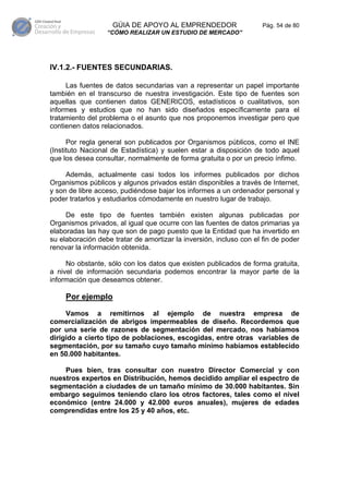 GÚIA DE APOYO AL EMPRENDEDOR                     Pág. 54 de 80
                  “CÓMO REALIZAR UN ESTUDIO DE MERCADO”




IV.1.2.- FUENTES SECUNDARIAS.

     Las fuentes de datos secundarias van a representar un papel importante
también en el transcurso de nuestra investigación. Este tipo de fuentes son
aquellas que contienen datos GENERICOS, estadísticos o cualitativos, son
informes y estudios que no han sido diseñados específicamente para el
tratamiento del problema o el asunto que nos proponemos investigar pero que
contienen datos relacionados.

      Por regla general son publicados por Organismos públicos, como el INE
(Instituto Nacional de Estadística) y suelen estar a disposición de todo aquel
que los desea consultar, normalmente de forma gratuita o por un precio ínfimo.

     Además, actualmente casi todos los informes publicados por dichos
Organismos públicos y algunos privados están disponibles a través de Internet,
y son de libre acceso, pudiéndose bajar los informes a un ordenador personal y
poder tratarlos y estudiarlos cómodamente en nuestro lugar de trabajo.

     De este tipo de fuentes también existen algunas publicadas por
Organismos privados, al igual que ocurre con las fuentes de datos primarias ya
elaboradas las hay que son de pago puesto que la Entidad que ha invertido en
su elaboración debe tratar de amortizar la inversión, incluso con el fin de poder
renovar la información obtenida.

     No obstante, sólo con los datos que existen publicados de forma gratuita,
a nivel de información secundaria podemos encontrar la mayor parte de la
información que deseamos obtener.

     Por ejemplo

     Vamos a remitirnos al ejemplo de nuestra empresa de
comercialización de abrigos impermeables de diseño. Recordemos que
por una serie de razones de segmentación del mercado, nos habíamos
dirigido a cierto tipo de poblaciones, escogidas, entre otras variables de
segmentación, por su tamaño cuyo tamaño mínimo habíamos establecido
en 50.000 habitantes.

    Pues bien, tras consultar con nuestro Director Comercial y con
nuestros expertos en Distribución, hemos decidido ampliar el espectro de
segmentación a ciudades de un tamaño mínimo de 30.000 habitantes. Sin
embargo seguimos teniendo claro los otros factores, tales como el nivel
económico (entre 24.000 y 42.000 euros anuales), mujeres de edades
comprendidas entre los 25 y 40 años, etc.
 