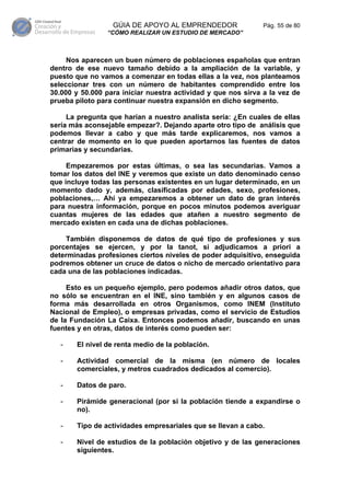 GÚIA DE APOYO AL EMPRENDEDOR                 Pág. 55 de 80
                “CÓMO REALIZAR UN ESTUDIO DE MERCADO”



     Nos aparecen un buen número de poblaciones españolas que entran
dentro de ese nuevo tamaño debido a la ampliación de la variable, y
puesto que no vamos a comenzar en todas ellas a la vez, nos planteamos
seleccionar tres con un número de habitantes comprendido entre los
30.000 y 50.000 para iniciar nuestra actividad y que nos sirva a la vez de
prueba piloto para continuar nuestra expansión en dicho segmento.

     La pregunta que harían a nuestro analista sería: ¿En cuales de ellas
sería más aconsejable empezar?. Dejando aparte otro tipo de análisis que
podemos llevar a cabo y que más tarde explicaremos, nos vamos a
centrar de momento en lo que pueden aportarnos las fuentes de datos
primarias y secundarias.

     Empezaremos por estas últimas, o sea las secundarias. Vamos a
tomar los datos del INE y veremos que existe un dato denominado censo
que incluye todas las personas existentes en un lugar determinado, en un
momento dado y, además, clasificadas por edades, sexo, profesiones,
poblaciones,… Ahí ya empezaremos a obtener un dato de gran interés
para nuestra información, porque en pocos minutos podemos averiguar
cuantas mujeres de las edades que atañen a nuestro segmento de
mercado existen en cada una de dichas poblaciones.

     También disponemos de datos de qué tipo de profesiones y sus
porcentajes se ejercen, y por la tanot, si adjudicamos a priori a
determinadas profesiones ciertos niveles de poder adquisitivo, enseguida
podremos obtener un cruce de datos o nicho de mercado orientativo para
cada una de las poblaciones indicadas.

     Esto es un pequeño ejemplo, pero podemos añadir otros datos, que
no sólo se encuentran en el INE, sino también y en algunos casos de
forma más desarrollada en otros Organismos, como INEM (Instituto
Nacional de Empleo), o empresas privadas, como el servicio de Estudios
de la Fundación La Caixa. Entonces podemos añadir, buscando en unas
fuentes y en otras, datos de interés como pueden ser:

   -   El nivel de renta medio de la población.

   -   Actividad comercial de la misma (en número de locales
       comerciales, y metros cuadrados dedicados al comercio).

   -   Datos de paro.

   -   Pirámide generacional (por si la población tiende a expandirse o
       no).

   -   Tipo de actividades empresariales que se llevan a cabo.

   -   Nivel de estudios de la población objetivo y de las generaciones
       siguientes.
 