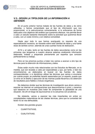 GÚIA DE APOYO AL EMPRENDEDOR                  Pág. 59 de 80
                   “CÓMO REALIZAR UN ESTUDIO DE MERCADO”




V.2.- SEGÚN LA TIPOLOGÍA DE LA INFORMACIÓN A
OBTENER.

      En el punto anterior hemos tratado de las fuentes de datos y de cómo
utilizarlas, y hemos comprobado que el tipo de información que nos
proporcionan, si lo estructuramos correctamente, si lo enfocamos de forma
adecuada a los objetivos del análisis que queremos efectuar, nos permite llevar
a cabo un estudio bastante interesante sobre la actividad que queremos llevar
a cabo, con un coste mínimo y con relativa comodidad.

     Hasta aquí todo lo que hemos averiguado no requiere de una
especialización excesiva, se necesita sobre todo claridad de ideas y una fuerte
dosis de sentido común, además de unas cuantas horas de dedicación.

     Al fin y al cabo, tanto en las fuentes de datos secundarias como en las
primarias que tengamos a nuestro alcance estamos analizando información
elaborada, tratada y preparada previamente por expertos que conocen
perfectamente su trabajo.

     Pero en los próximos puntos a tratar nos vamos a acercar a otro tipo de
técnicas para la obtención de informaciones y datos.

     Éstas están mucho más relacionadas con los Estudios de Mercado, en la
medida, que son levadas a cabo por especialistas y que, por tanto, o bien los
encontraremos ya elaborados al buscar en las fuentes de datos
correspondientes, o si decidimos utilizar las técnicas que vamos a enumerar
por cuenta propia, es preferible hacerlo asesorados por un experto, puesto que
un error en el diseño o ejecución de las mismas puede llevarnos a la obtención
de resultados poco fiables o incluso engañosos.

     No debemos olvidar que las técnicas de investigación que ahora vamos a
exponer se internan en averiguaciones que desconocemos a priori, y tenemos
que basarnos en muestras para tratar de comprender la globalidad de una
situación. De ahí el riesgo de equivocarnos si no actuamos con prudencia.

     No obstante, vamos a exponer las más importantes sin entrar en
complejidades matemáticas de las citadas técnicas, para que la curiosidad del
lector no se vea defraudada.

       Existen dos grandes grupos:

   -      CUANTITATIVAS.

   -      CUALITATIVAS.
 