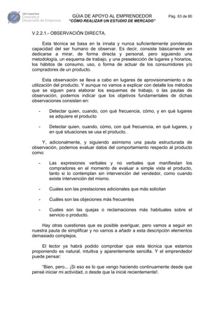 GÚIA DE APOYO AL EMPRENDEDOR                     Pág. 63 de 80
                 “CÓMO REALIZAR UN ESTUDIO DE MERCADO”


V.2.2.1.- OBSERVACIÓN DIRECTA.

     Esta técnica se basa en la innata y nunca suficientemente ponderada
capacidad del ser humano de observar. Es decir, consiste básicamente en
dedicarse a mirar, de forma directa y personal, pero siguiendo una
metodología, un esquema de trabajo, y una preselección de lugares y horarios,
los hábitos de consumo, uso, o forma de actuar de los consumidores y/o
compradores de un producto.

      Esta observación se lleva a cabo en lugares de aprovisionamiento o de
utilización del producto. Y aunque no vamos a explicar con detalle los métodos
que se siguen para elaborar los esquemas de trabajo, o las pautas de
observación, podemos indicar que los objetivos fundamentales de dichas
observaciones consisten en:

   -    Detectar quien, cuando, con qué frecuencia, cómo, y en qué lugares
        se adquiere el producto

   -    Detectar quien, cuando, cómo, con qué frecuencia, en qué lugares, y
        en qué situaciones se usa el producto.

    Y, adicionalmente, y siguiendo asimismo una pauta estructurada de
observación, podemos evaluar datos del comportamiento respecto al producto
como:

   -    Las expresiones verbales y no verbales que manifiestan los
        compradores en el momento de evaluar a simple vista el producto,
        tanto si lo contemplan sin intervención del vendedor, como cuando
        existe intervención del mismo.

   -    Cuales son las prestaciones adicionales que más solicitan

   -    Cuáles son las objeciones más frecuentes

   -    Cuales son las quejas o reclamaciones más habituales sobre el
        servicio o producto.

    Hay otras cuestiones que es posible averiguar, pero vamos a seguir en
nuestra pauta de simplificar y no vamos a añadir a esta descripción elementos
demasiado complejos.

    El lector ya habrá podido comprobar que esta técnica que estamos
proponiendo es natural, intuitiva y aparentemente sencilla. Y el emprendedor
puede pensar:

    “Bien, pero... ¡Si eso es lo que vengo haciendo continuamente desde que
pensé iniciar mi actividad, o desde que la inicié recientemente!.
 