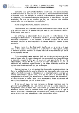 GÚIA DE APOYO AL EMPRENDEDOR                     Pág. 64 de 80
                  “CÓMO REALIZAR UN ESTUDIO DE MERCADO”


     De hecho, paso gran cantidad de horas observando a mis conciudadanos
cuando consumen el producto que yo produzco, y anoto mentalmente muchas
cuestiones, como por ejemplo, la forma en que elogian los productos de la
competencia, o si alguien manifiesta abiertamente su descontento con mis
productos. Es uno de los medios por los que averiguo más detalles
relacionados con el consumo de mis productos.”

     Y ante este planteamiento, nosotros afirmamos:

     Efectivamente, eso que usted está haciendo es una forma clásica, natural
y de una gran eficacia a la hora de averiguar las actitudes de nuestros clientes.
Usted va por buen camino.

      Sin embargo, la observación desde el punto de vista técnico de la
investigación de mercados es mucho más planificada, menos espontánea, más
metódica y sistemática. Y por supuesto, el análisis posterior de los datos
recogidos, también se realiza siguiendo un método adecuado. Esa es la gran
diferencia.

     Existen varios tipos de observación clasificados por la forma en la que
ésta se lleva a cabo. Sin extendernos en su enumeración y descripción, vamos
a indicar la que más conviene a nuestro entender al emprendedor que actúa
con sus propios medios.

     Como comentario previo podemos decir que la más recomendable sería la
que se lleva a cabo de modo estructurado (con preparación previa de objetivos
a estudia), encubierta (sin que el observado sea consciente de que la
observación), natural, directa, y personal, es decir efectuada in situ, en un
escenario no preparado expresamente, y sin utilizar elementos técnicos de
apoyo, como videocámaras u otro tipo de artilugios.

      También hay que tener en cuenta el tipo de servicio o producto, el lugar, la
hora, la facilidad existente para la ubicación del observador, etc. pero para
aplicar el método indicado, lo más adecuado es tratar de hacerse pasar por un
cliente, consumidor o usuario más, a fin de no llamar la atención de los
compradores o usuarios y no distorsionar su comportamiento. En este sentido,
si hay posibilidad, es bueno contar con la aquiescencia de los propietarios del
negocio donde vamos a efectuar la observación.

      Si no es así, pues, hay que marcarse un tiempo razonable para no
provocar susceptibilidades de los mismos en base a nuestra presencia, y
comportarse como un cliente más. Esto siempre que se trate de un recinto de
titularidad privada, como un comercio o una oficina, por ejemplo. Si el lugar o
recinto es público, evidentemente no tenemos que conseguir el permiso de
nadie, en principio, para poder llevar a cabo nuestra observación.
 