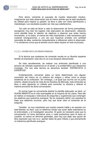 GÚIA DE APOYO AL EMPRENDEDOR                    Pág. 65 de 80
                  “CÓMO REALIZAR UN ESTUDIO DE MERCADO”



     Pero ahora, volviendo al supuesto de nuestro observador intuitivo,
imaginemos que esta observación que él mismo admite que le está resultando
de utilidad para mejorar su gestión, se lleva a cabo con cierta planificación y
metodología. Los resultados pueden ser más que satisfactorios.

     Tan sólo se trata de llevar a cabo la observación de forma premeditada,
escogiendo muy bien los lugares más adecuados de observación, utilizando
como plantilla base la relación de objetivos a observar que antes hemos
enumerado, si no todos, al menos los más importantes o más necesarios para
nuestras averiguaciones, y una vez que hayamos anotado una cantidad
razonable de ellas, sentarnos tranquilamente a reflexionar sobre lo observado.
Y no olvidemos nunca que el sentido común debe imperar en todo el proceso.



V.2.2.2.- ENTREVISTA EN PROFUNDIDAD.

      Si la técnica que acabamos de comentar resulta en su filosofía bastante
familiar al empresario, esta otra no va a ser tampoco desconocida.

     Se trata sencillamente, de realizar una entrevista planificada a una
persona de refutada experiencia en el sector y la problemática que deseamos
investigar. Por eso esta técnica se denomina también “ENTREVISTA A
EXPERTOS”.

     Evidentemente, conversar sobre un tema determinado con alguien
conocedor del mismo es un sistema tan antiguo y eficaz como la propia
existencia de la civilización. Sin embargo, y al igual que ocurría con el punto
anterior, desde el punto de vista de los Estudios de Mercado, esta entrevista se
lleva a cabo siguiendo un método para aumentar su eficacia y obtener el
máximo provecho de dicha conversación.

     En primer lugar es conveniente diseñar la plantilla adecuada, es decir, un
GUION ABIERTO es lo más aconsejable en la mayoría de los casos. Para ello
se realiza un bosquejo o estructura de preguntas y sugerencias que contengan
los objetivos que queremos averiguar. No es necesario definir con exactitud la
frase que debemos enunciar, pero hay que tener claro el contenido de la
pregunta.

      También es muy importante que nuestro experto hable y se exprese con
total libertad, es decir, que no debemos olvidar que quien debe extenderse es
el entrevistado, y el investigador escuchar. El guión es necesario para que la
conversación no tome derroteros poco o nada productivos para el tema en
cuestión, el menos en términos generales, pero hay que dejar esa opción de
libre expresión que nos va a aportar datos de gran interés y que previamente
no habíamos planificado averiguar.
 