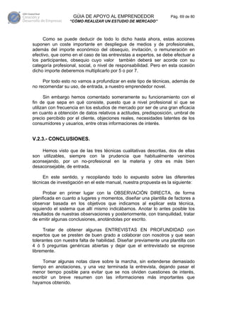 GÚIA DE APOYO AL EMPRENDEDOR                    Pág. 69 de 80
                  “CÓMO REALIZAR UN ESTUDIO DE MERCADO”



     Como se puede deducir de todo lo dicho hasta ahora, estas acciones
suponen un coste importante en despliegue de medios y de profesionales,
además del importe económico del obsequio, invitación, o remuneración en
efectivo, que como en el caso de las entrevistas a expertos, se debe efectuar a
los participantes, obsequio cuyo valor también deberá ser acorde con su
categoría profesional, social, o nivel de responsabilidad. Pero en esta ocasión
dicho importe deberemos multiplicarlo por 5 o por 7.

     Por todo esto no vamos a profundizar en este tipo de técnicas, además de
no recomendar su uso, de entrada, a nuestro emprendedor novel.

      Sin embargo hemos comentado someramente su funcionamiento con el
fin de que sepa en qué consiste, puesto que a nivel profesional sí que se
utilizan con frecuencia en los estudios de mercado por ser de una gran eficacia
en cuanto a obtención de datos relativos a actitudes, predisposición, umbral de
precio percibido por el cliente, objeciones reales, necesidades latentes de los
consumidores y usuarios, entre otras informaciones de interés.


V.2.3.- CONCLUSIONES.

    Hemos visto que de las tres técnicas cualitativas descritas, dos de ellas
son utilizables, siempre con la prudencia que habitualmente venimos
aconsejando, por un no-profesional en la materia y otra es más bien
desaconsejable, de entrada.

     En este sentido, y recopilando todo lo expuesto sobre las diferentes
técnicas de investigación en el este manual, nuestra propuesta es la siguiente:

      Probar en primer lugar con la OBSERVACIÓN DIRECTA, de forma
planificada en cuanto a lugares y momentos, diseñar una plantilla de factores a
observar basada en los objetivos que indicamos al explicar esta técnica,
siguiendo el sistema que allí mismo indicábamos. Anotar lo antes posible los
resultados de nuestras observaciones y posteriormente, con tranquilidad, tratar
de emitir algunas conclusiones, anotándolas por escrito.

      Tratar de obtener algunas ENTREVISTAS EN PROFUNDIDAD con
expertos que se presten de buen grado a colaborar con nosotros y que sean
tolerantes con nuestra falta de habilidad. Diseñar previamente una plantilla con
4 ó 5 preguntas genéricas abiertas y dejar que el entrevistado se exprese
libremente.

     Tomar algunas notas clave sobre la marcha, sin extenderse demasiado
tiempo en anotaciones, y una vez terminada la entrevista, dejando pasar el
menor tiempo posible para evitar que se nos olviden cuestiones de interés,
escribir un breve resumen con las informaciones más importantes que
hayamos obtenido.
 