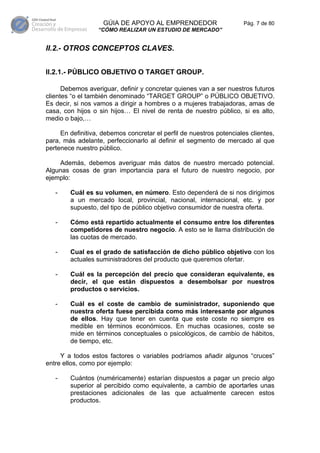 GÚIA DE APOYO AL EMPRENDEDOR                      Pág. 7 de 80
                  “CÓMO REALIZAR UN ESTUDIO DE MERCADO”


II.2.- OTROS CONCEPTOS CLAVES.


II.2.1.- PÚBLICO OBJETIVO O TARGET GROUP.

      Debemos averiguar, definir y concretar quienes van a ser nuestros futuros
clientes “o el también denominado “TARGET GROUP” o PÚBLICO OBJETIVO.
Es decir, si nos vamos a dirigir a hombres o a mujeres trabajadoras, amas de
casa, con hijos o sin hijos… El nivel de renta de nuestro público, si es alto,
medio o bajo,…

     En definitiva, debemos concretar el perfil de nuestros potenciales clientes,
para, más adelante, perfeccionarlo al definir el segmento de mercado al que
pertenece nuestro público.

    Además, debemos averiguar más datos de nuestro mercado potencial.
Algunas cosas de gran importancia para el futuro de nuestro negocio, por
ejemplo:

   -    Cuál es su volumen, en número. Esto dependerá de si nos dirigimos
        a un mercado local, provincial, nacional, internacional, etc. y por
        supuesto, del tipo de público objetivo consumidor de nuestra oferta.

   -    Cómo está repartido actualmente el consumo entre los diferentes
        competidores de nuestro negocio. A esto se le llama distribución de
        las cuotas de mercado.

   -    Cual es el grado de satisfacción de dicho público objetivo con los
        actuales suministradores del producto que queremos ofertar.

   -    Cuál es la percepción del precio que consideran equivalente, es
        decir, el que están dispuestos a desembolsar por nuestros
        productos o servicios.

   -    Cuál es el coste de cambio de suministrador, suponiendo que
        nuestra oferta fuese percibida como más interesante por algunos
        de ellos. Hay que tener en cuenta que este coste no siempre es
        medible en términos económicos. En muchas ocasiones, coste se
        mide en términos conceptuales o psicológicos, de cambio de hábitos,
        de tiempo, etc.

     Y a todos estos factores o variables podríamos añadir algunos “cruces”
entre ellos, como por ejemplo:

   -    Cuántos (numéricamente) estarían dispuestos a pagar un precio algo
        superior al percibido como equivalente, a cambio de aportarles unas
        prestaciones adicionales de las que actualmente carecen estos
        productos.
 
