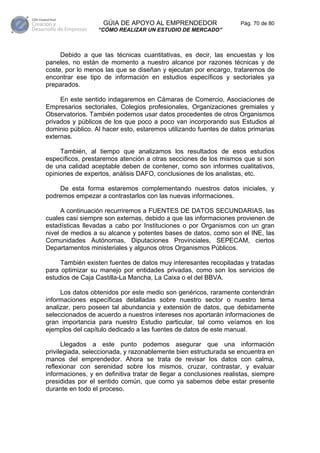 GÚIA DE APOYO AL EMPRENDEDOR                     Pág. 70 de 80
                  “CÓMO REALIZAR UN ESTUDIO DE MERCADO”



     Debido a que las técnicas cuantitativas, es decir, las encuestas y los
paneles, no están de momento a nuestro alcance por razones técnicas y de
coste, por lo menos las que se diseñan y ejecutan por encargo, trataremos de
encontrar ese tipo de información en estudios específicos y sectoriales ya
preparados.

     En este sentido indagaremos en Cámaras de Comercio, Asociaciones de
Empresarios sectoriales, Colegios profesionales, Organizaciones gremiales y
Observatorios. También podemos usar datos procedentes de otros Organismos
privados y públicos de los que poco a poco van incorporando sus Estudios al
dominio público. Al hacer esto, estaremos utilizando fuentes de datos primarias
externas.

     También, al tiempo que analizamos los resultados de esos estudios
específicos, prestaremos atención a otras secciones de los mismos que si son
de una calidad aceptable deben de contener, como son informes cualitativos,
opiniones de expertos, análisis DAFO, conclusiones de los analistas, etc.

    De esta forma estaremos complementando nuestros datos iniciales, y
podremos empezar a contrastarlos con las nuevas informaciones.

      A continuación recurriremos a FUENTES DE DATOS SECUNDARIAS, las
cuales casi siempre son externas, debido a que las informaciones provienen de
estadísticas llevadas a cabo por Instituciones o por Organismos con un gran
nivel de medios a su alcance y potentes bases de datos, como son el INE, las
Comunidades Autónomas, Diputaciones Provinciales, SEPECAM, ciertos
Departamentos ministeriales y algunos otros Organismos Públicos.

     También existen fuentes de datos muy interesantes recopiladas y tratadas
para optimizar su manejo por entidades privadas, como son los servicios de
estudios de Caja Castilla-La Mancha, La Caixa o el del BBVA.

     Los datos obtenidos por este medio son genéricos, raramente contendrán
informaciones específicas detalladas sobre nuestro sector o nuestro tema
analizar, pero poseen tal abundancia y extensión de datos, que debidamente
seleccionados de acuerdo a nuestros intereses nos aportarán informaciones de
gran importancia para nuestro Estudio particular, tal como veíamos en los
ejemplos del capítulo dedicado a las fuentes de datos de este manual.

      Llegados a este punto podemos asegurar que una información
privilegiada, seleccionada, y razonablemente bien estructurada se encuentra en
manos del emprendedor. Ahora se trata de revisar los datos con calma,
reflexionar con serenidad sobre los mismos, cruzar, contrastar, y evaluar
informaciones, y en definitiva tratar de llegar a conclusiones realistas, siempre
presididas por el sentido común, que como ya sabemos debe estar presente
durante en todo el proceso.
 