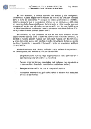 GÚIA DE APOYO AL EMPRENDEDOR                     Pág. 71 de 80
                  “CÓMO REALIZAR UN ESTUDIO DE MERCADO”



      En ese momento, si hemos actuado con método y con inteligencia,
tendremos a nuestra disposición un recurso de consulta de una gran fiabilidad
para la toma de decisiones. Y aunque no existen premoniciones infalibles,
podemos asegurar que si nos dejamos orientar por las conclusiones obtenidas
en nuestro estudio, las probabilidades de tener éxito al iniciar nuestra aventura
empresarial, serán muy elevadas en comparación con las que hubiéramos
partido si tan sólo nos hubiéramos basado en nuestro instinto profesional. Esto
es algo sobradamente probado y demostrado.

     No obstante, no nos olvidemos de que en ese éxito también influirán
decisivamente factores como la correcta planificación de nuestra empresa, la
calidad de nuestra gestión, nuestro plan comercial, nuestro plan de marketing,
y otros elementos que no son objetos de este manual pero de los que existe
también interesante y asequible información, tanto en organismos públicos
como privados.

      Antes de terminar este capítulo, sólo nos queda señalar al emprendedor,
los últimos pasos para terminar su estudio de mercado:

   -    Elegir la muestra: número y tipo de personas que van a participar en el
        estudio (Ver punto "elección de la muestra").

   -    Pensar, entre las técnicas estudiadas, cuál es la que más se adapta al
        problema objeto de estudio (cuantitativa, cualitativa o ambas).

   -    Recoger la información, tabular e interpretar los datos.

   -    Realizar un informe final y, por último, tomar la decisión mas adecuada
        en base a los mismos.
 