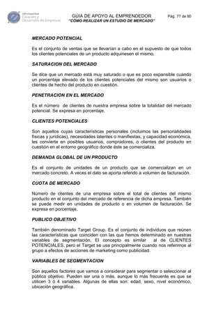 GÚIA DE APOYO AL EMPRENDEDOR                    Pág. 77 de 80
                  “CÓMO REALIZAR UN ESTUDIO DE MERCADO”



MERCADO POTENCIAL

Es el conjunto de ventas que se llevarían a cabo en el supuesto de que todos
los clientes potenciales de un producto adquiriesen el mismo.

SATURACION DEL MERCADO

Se dice que un mercado está muy saturado o que es poco expansible cuando
un porcentaje elevado de los clientes potenciales del mismo son usuarios o
clientes de hecho del producto en cuestión.

PENETRACION EN EL MERCADO

Es el número de clientes de nuestra empresa sobre la totalidad del mercado
potencial. Se expresa en porcentaje.

CLIENTES POTENCIALES

Son aquellos cuyas características personales (incluimos las personalidades
físicas y jurídicas), necesidades latentes o manifiestas, y capacidad económica,
les convierte en posibles usuarios, compradores, o clientes del producto en
cuestión en el entorno geográfico donde éste se comercializa.

DEMANDA GLOBAL DE UN PRODUCTO

Es el conjunto de unidades de un producto que se comercializan en un
mercado concreto. A veces el dato se aporta referido a volumen de facturación.

CUOTA DE MERCADO

Número de clientes de una empresa sobre el total de clientes del mismo
producto en el conjunto del mercado de referencia de dicha empresa. También
se puede medir en unidades de producto o en volumen de facturación. Se
expresa en porcentaje.

PUBLICO OBJETIVO

También denominado Target Group. Es el conjunto de individuos que reúnen
las características que coinciden con las que hemos determinado en nuestras
variables de segmentación. El concepto es similar         al de CLIENTES
POTENCIALES, pero el Target se usa principalmente cuando nos referimos al
grupo a efectos de acciones de marketing como publicidad.

VARIABLES DE SEGMENTACION

Son aquellos factores que vamos a considerar para segmentar o seleccionar al
público objetivo. Pueden ser una o más, aunque lo más frecuente es que se
utilicen 3 ó 4 variables. Algunas de ellas son: edad, sexo, nivel económico,
ubicación geográfica.
 