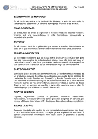 GÚIA DE APOYO AL EMPRENDEDOR                     Pág. 78 de 80
                  “CÓMO REALIZAR UN ESTUDIO DE MERCADO”



SEGMENTACION DE MERCADOS

Es el hecho de aplicar a la totalidad del Universo a estudiar una serie de
variables para determinar un conjunto homogéneo respecto a las mismas.

NICHO DE MERCADO

Es el resultado de dividir o segmentar el mercado mediante algunas variables,
creando así una segmentación lo más homogénea, concentrada y
especializada posible.

UNIVERSO

Es el conjunto total de la población que vamos a estudiar. Normalmente se
basa en el que determinada el mercado de referencia de un producto-marca.

MUESTRA SIGNIFICATIVA

Es la selección aleatoria que se realiza sobre el universo a estudiar con para
que sea representativa de la totalidad del mismo, y por ello tiene que tener un
determinado tamaño y se tiene que obtener mediante unas técnicas específicas
que permitan que la elección de los elementos se haga de forma aleatoria.

PLAN DE MARKETING

Estrategia que se diseña para el mantenimiento y o lanzamiento al mercado de
un producto o servicio. Se utiliza la combinación adecuada de las políticas de
marketing; Producto, Distribución, Promoción, y Precio. Cuando se va a iniciar
una actividad, cuando existe alguna situación no deseada en la respuesta del
mercado, cuando se va a emprender una acción novedosa, o cuando se desea
llevar a cabo un proceso de cambio o expansión, conviene que el plan de
marketing vaya precedido de un estudio de mercado.

FUENTES DE DATOS

Lugares, organismos públicos o privados, empresas, instituciones,
Fundaciones, o cualquier otro ente donde podamos dirigirnos en persona, por
correo, teléfono o Internet con el fin de obtener datos elaborados o recopilados.

ENCUESTA AD HOC

Encuesta diseñada a la medida de una necesidad de investigación. Las llevan
a cabo empresas especializadas, por regla general suponen un alto coste. A
cambio proporcionan información muy fiable sobre un problema o asunto
concreto.
 