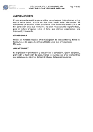 GÚIA DE APOYO AL EMPRENDEDOR                      Pág. 79 de 80
                  “CÓMO REALIZAR UN ESTUDIO DE MERCADO”



ENCUESTA OMNIBUS

Es una encuesta genérica que se utiliza para averiguar datos diversos sobre
uno o varios temas, aunque en este caso suelen estar relacionados. Al
compartirse los recursos, suelen suponer un coste mucho más barato que la ad
hoc para quien utiliza sus resultados. No tocan ningún asunto en profundidad,
pero si incluye preguntas sobre el tema que interesa, proporcionan una
información interesante.

FOCUS GROUP

Uno de los métodos utilizados en la investigación del tipo cualitativo y dentro de
las reuniones de grupos. Es el más utilizado sobre todo en Estudios de
Mercado.

MARKETING MIX

Es el proceso de planificación y ejecución de la concepción, fijación del precio,
promoción y distribución de ideas, bienes y servicios para crear intercambios
que satisfagan los objetivos de los individuos y de las organizaciones.
 