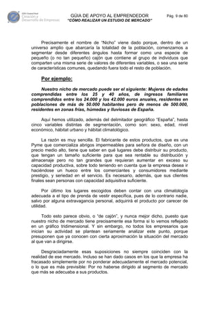 GÚIA DE APOYO AL EMPRENDEDOR                    Pág. 9 de 80
                 “CÓMO REALIZAR UN ESTUDIO DE MERCADO”




     Precisamente el nombre de “Nicho” viene dado porque, dentro de un
universo amplio que abarcaría la totalidad de la población, comenzamos a
segmentar desde diferentes ángulos hasta formar como una especie de
pequeño (o no tan pequeño) cajón que contiene al grupo de individuos que
comparten una misma serie de valores de diferentes variables, o sea una serie
de características comunes, quedando fuera todo el resto de población.

    Por ejemplo:
     Nuestro nicho de mercado puede ser el siguiente: Mujeres de edades
comprendidas entre los 25 y 40 años, de ingresos familiares
comprendidos entre los 24.000 y los 42.000 euros anuales, residentes en
poblaciones de más de 50.000 habitantes pero de menos de 500.000,
residentes en zonas frías, húmedas y lluviosas de España.

     Aquí hemos utilizado, además del delimitador geográfico “España”, hasta
cinco variables distintas de segmentación, como son: sexo, edad, nivel
económico, hábitat urbano y hábitat climatológico.

      La razón es muy sencilla. El fabricante de estos productos, que es una
Pyme que comercializa abrigos impermeables para señora de diseño, con un
precio medio alto, tiene que saber en qué lugares debe distribuir su producto,
que tengan un tamaño suficiente para que sea rentable su distribución y
almacenaje pero no tan grandes que requieran aumentar en exceso su
capacidad productiva, sobre todo teniendo en cuenta que la empresa desea ir
haciéndose un hueco entre los comerciantes y consumidores mediante
prestigio, y seriedad en el servicio. Es necesario, además, que sus clientes
finales sean personas con capacidad adquisitiva suficiente.

      Por último los lugares escogidos deben contar con una climatología
adecuada a el tipo de prenda de vestir específica, pues de lo contrario nadie,
salvo por alguna extravagancia personal, adquirirá el producto por carecer de
utilidad.

      Todo esto parece obvio, o “de cajón”, y nunca mejor dicho, puesto que
nuestro nicho de mercado tiene precisamente esa forma si lo vemos reflejado
en un gráfico tridimensional. Y sin embargo, no todos los empresarios que
inician su actividad se plantean seriamente analizar este punto, porque
presuponen que ya conocen con cierta aproximación la situación del mercado
al que van a dirigirse.

      Desgraciadamente esas suposiciones no siempre coinciden con la
realidad de ese mercado. Incluso se han dado casos en los que la empresa ha
fracasado simplemente por no ponderar adecuadamente el mercado potencial,
o lo que es más previsible: Por no haberse dirigido al segmento de mercado
que más se adecuaba a sus productos.
 