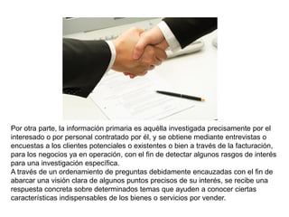 Por otra parte, la información primaria es aquélla investigada precisamente por el
interesado o por personal contratado por él, y se obtiene mediante entrevistas o
encuestas a los clientes potenciales o existentes o bien a través de la facturación,
para los negocios ya en operación, con el fin de detectar algunos rasgos de interés
para una investigación específica.
A través de un ordenamiento de preguntas debidamente encauzadas con el fin de
abarcar una visión clara de algunos puntos precisos de su interés, se recibe una
respuesta concreta sobre determinados temas que ayuden a conocer ciertas
características indispensables de los bienes o servicios por vender.
 
