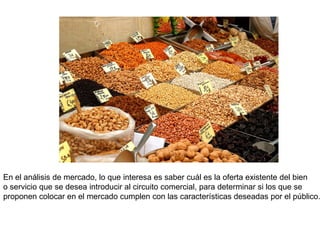 En el análisis de mercado, lo que interesa es saber cuál es la oferta existente del bien
o servicio que se desea introducir al circuito comercial, para determinar si los que se
proponen colocar en el mercado cumplen con las características deseadas por el público.
 