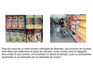 Para los casos de un cierto número restringido de oferentes, que se ponen de acuerdo
entre ellos para determinar el precio de mercado, se les conoce como el oligopolio.
Muy similar al caso anterior, el consumidor no afecta el mercado, pues su participación
igualmente se ve restringida por su capacidad de compra.
 