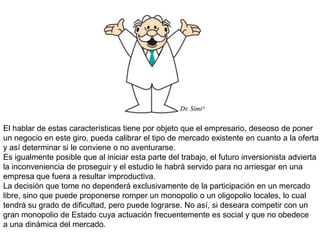 El hablar de estas características tiene por objeto que el empresario, deseoso de poner
un negocio en este giro, pueda calibrar el tipo de mercado existente en cuanto a la oferta
y así determinar si le conviene o no aventurarse.
Es igualmente posible que al iniciar esta parte del trabajo, el futuro inversionista advierta
la inconveniencia de proseguir y el estudio le habrá servido para no arriesgar en una
empresa que fuera a resultar improductiva.
La decisión que tome no dependerá exclusivamente de la participación en un mercado
libre, sino que puede proponerse romper un monopolio o un oligopolio locales, lo cual
tendrá su grado de dificultad, pero puede lograrse. No así, si deseara competir con un
gran monopolio de Estado cuya actuación frecuentemente es social y que no obedece
a una dinámica del mercado.
 