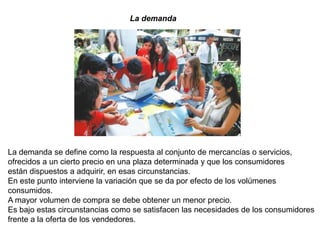 La demanda




La demanda se define como la respuesta al conjunto de mercancías o servicios,
ofrecidos a un cierto precio en una plaza determinada y que los consumidores
están dispuestos a adquirir, en esas circunstancias.
En este punto interviene la variación que se da por efecto de los volúmenes
consumidos.
A mayor volumen de compra se debe obtener un menor precio.
Es bajo estas circunstancias como se satisfacen las necesidades de los consumidores
frente a la oferta de los vendedores.
 
