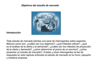 Objetivos del estudio de mercado




Introducción


Todo estudio de mercado plantea una serie de interrogantes sobre aspectos
Básicos como son: ¿cuáles son sus objetivos?, ¿qué métodos utilizar?, ¿qué
es el análisis de la oferta y la demanda?, ¿cuáles son los métodos de proyección
de la oferta y demanda?, ¿cómo determinar el precio de un servicio?, ¿cómo
presentar un estudio de mercado?. A éstas y otras interrogantes se les da
respuesta en este capítulo enfocado al estudio de mercado en la micro, pequeña
y mediana empresa.
 