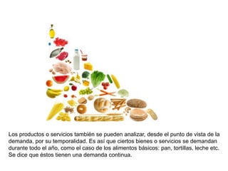 Los productos o servicios también se pueden analizar, desde el punto de vista de la
demanda, por su temporalidad. Es así que ciertos bienes o servicios se demandan
durante todo el año, como el caso de los alimentos básicos: pan, tortillas, leche etc.
Se dice que éstos tienen una demanda continua.
 