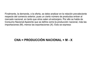 Finalmente, la demanda, o la oferta, se debe analizar en la relación prevaleciente
respecto del comercio exterior, pues un cierto número de productos entran al
mercado nacional, en tanto que otros salen al extranjero. Por ello se habla de
Consumo Nacional Aparente que se define como la producción nacional, más las
importaciones (M), menos las exportaciones (X). Esto se expresa:




         CNA = PRODUCCIÓN NACIONAL + M - X
 