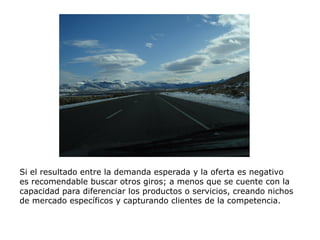 Si el resultado entre la demanda esperada y la oferta es negativo
es recomendable buscar otros giros; a menos que se cuente con la
capacidad para diferenciar los productos o servicios, creando nichos
de mercado específicos y capturando clientes de la competencia.
 