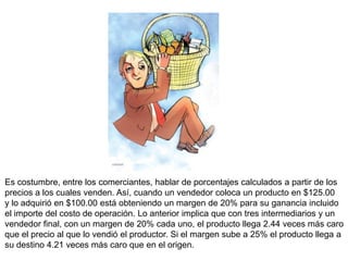 Es costumbre, entre los comerciantes, hablar de porcentajes calculados a partir de los
precios a los cuales venden. Así, cuando un vendedor coloca un producto en $125.00
y lo adquirió en $100.00 está obteniendo un margen de 20% para su ganancia incluido
el importe del costo de operación. Lo anterior implica que con tres intermediarios y un
vendedor final, con un margen de 20% cada uno, el producto llega 2.44 veces más caro
que el precio al que lo vendió el productor. Si el margen sube a 25% el producto llega a
su destino 4.21 veces más caro que en el origen.
 