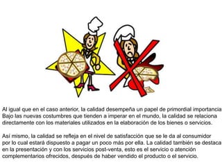 Al igual que en el caso anterior, la calidad desempeña un papel de primordial importancia.
Bajo las nuevas costumbres que tienden a imperar en el mundo, la calidad se relaciona
directamente con los materiales utilizados en la elaboración de los bienes o servicios.

Así mismo, la calidad se refleja en el nivel de satisfacción que se le da al consumidor
por lo cual estará dispuesto a pagar un poco más por ella. La calidad también se destaca
en la presentación y con los servicios post-venta, esto es el servicio o atención
complementarios ofrecidos, después de haber vendido el producto o el servicio.
 