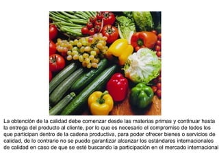 La obtención de la calidad debe comenzar desde las materias primas y continuar hasta
la entrega del producto al cliente, por lo que es necesario el compromiso de todos los
que participan dentro de la cadena productiva, para poder ofrecer bienes o servicios de
calidad, de lo contrario no se puede garantizar alcanzar los estándares internacionales
de calidad en caso de que se esté buscando la participación en el mercado internacional.
 