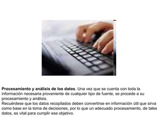 Procesamiento y análisis de los datos. Una vez que se cuenta con toda la
información necesaria proveniente de cualquier tipo de fuente, se procede a su
procesamiento y análisis.
Recuérdese que los datos recopilados deben convertirse en información útil que sirva
como base en la toma de decisiones, por lo que un adecuado procesamiento, de tales
datos, es vital para cumplir ese objetivo.
 