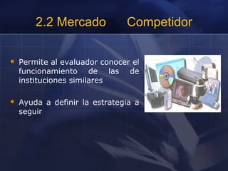 2.2 Mercado Competidor
 Permite al evaluador conocer el
funcionamiento de las de
instituciones similares
 Ayuda a definir la estrategia a
seguir
 