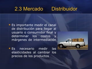 2.3 Mercado Distribuidor
 Es importante medir el canal
de distribución para llegar al
usuario o consumidor final y
determinar los costos y
márgenes de intermediación
 Es necesario medir las
elasticidades al cambiar los
precios de los productos
 