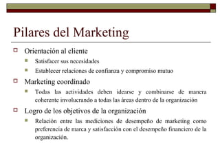 Pilares del Marketing
 Orientación al cliente
 Satisfacer sus necesidades
 Establecer relaciones de confianza y compromiso mutuo
 Marketing coordinado
 Todas las actividades deben idearse y combinarse de manera
coherente involucrando a todas las áreas dentro de la organización
 Logro de los objetivos de la organización
 Relación entre las mediciones de desempeño de marketing como
preferencia de marca y satisfacción con el desempeño financiero de la
organización.
 