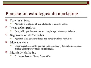 Planeación estratégica de marketing
 Posicionamiento
 Atributo o atributos al que el cliente le da más valor.
 Ventaja Competitiva
 Es aquello que la empresa hace mejor que los competidores.
 Segmentación de Mercados
 Agrupar a los consumidores por características comunes.
 Mercado Meta
 Elegir aquel segmento que sea más atractivo y los suficientemente
grande como para vender mi producto.
 Mezcla de Marketing
 Producto, Precio, Plaza, Promoción
 