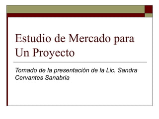 Estudio de Mercado para
Un Proyecto
Tomado de la presentación de la Lic. Sandra
Cervantes Sanabria
 