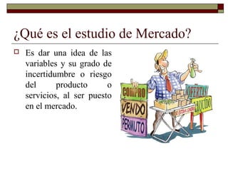 ¿Qué es el estudio de Mercado?
 Es dar una idea de las
variables y su grado de
incertidumbre o riesgo
del producto o
servicios, al ser puesto
en el mercado.
 