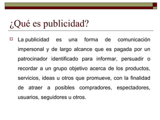 ¿Qué es publicidad?
 La publicidad es una forma de comunicación
impersonal y de largo alcance que es pagada por un
patrocinador identificado para informar, persuadir o
recordar a un grupo objetivo acerca de los productos,
servicios, ideas u otros que promueve, con la finalidad
de atraer a posibles compradores, espectadores,
usuarios, seguidores u otros.
 