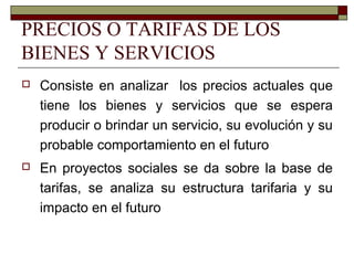PRECIOS O TARIFAS DE LOS
BIENES Y SERVICIOS
 Consiste en analizar los precios actuales que
tiene los bienes y servicios que se espera
producir o brindar un servicio, su evolución y su
probable comportamiento en el futuro
 En proyectos sociales se da sobre la base de
tarifas, se analiza su estructura tarifaria y su
impacto en el futuro
 