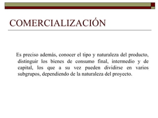 COMERCIALIZACIÓN
Es preciso además, conocer el tipo y naturaleza del producto,
distinguir los bienes de consumo final, intermedio y de
capital, los que a su vez pueden dividirse en varios
subgrupos, dependiendo de la naturaleza del proyecto.
 
