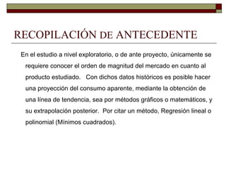 RECOPILACIÓN DE ANTECEDENTE
En el estudio a nivel exploratorio, o de ante proyecto, únicamente se
requiere conocer el orden de magnitud del mercado en cuanto al
producto estudiado. Con dichos datos históricos es posible hacer
una proyección del consumo aparente, mediante la obtención de
una línea de tendencia, sea por métodos gráficos o matemáticos, y
su extrapolación posterior. Por citar un método, Regresión lineal o
polinomial (Mínimos cuadrados).
 