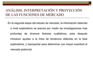ANÁLISIS, INTERPRETACIÓN Y PROYECCIÓN
DE LAS FUNCIONES DE MERCADO
En la segunda etapa del estudio de mercado, la información obtenida
a nivel exploratorio se precisa por medio de investigaciones mas
profundas de diversos factores cualitativos, para después
introducir ajustes a la línea de tendencia obtenida en la fase
exploratoria, y reproyectar para determinar con mayor exactitud el
mercado potencial.
 
