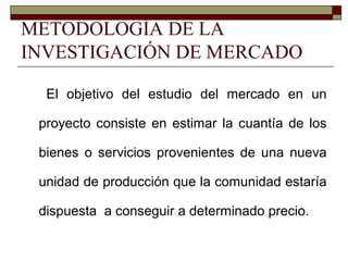 METODOLOGÍA DE LA
INVESTIGACIÓN DE MERCADO
El objetivo del estudio del mercado en un
proyecto consiste en estimar la cuantía de los
bienes o servicios provenientes de una nueva
unidad de producción que la comunidad estaría
dispuesta a conseguir a determinado precio.
 