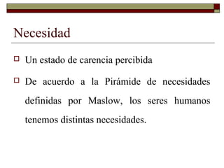 Necesidad
 Un estado de carencia percibida
 De acuerdo a la Pirámide de necesidades
definidas por Maslow, los seres humanos
tenemos distintas necesidades.
 