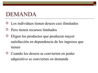 DEMANDA
 Los individuos tienen deseos casi ilimitados
 Pero tienen recursos limitados
 Eligen los productos que producen mayor
satisfacción en dependencia de los ingresos que
tienen
 Cuando los deseos se convierten en poder
adquisitivo se convierten en demanda
 