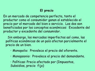 El precio
En un mercado de competencia perfecta, tanto el
productor como el consumidor ganan al establecido el
precio por el mercado del bien o servicio. Los dos son
beneficiados por los conceptos económicos: Excedente del
productor y excedente del consumidor.
Sin embargo, los mercados imperfectos así como, las
políticas económicas de un país afectan parcialmente el
precio de un bien.
·     Monopolio: Prevalece el precio del oferente.
·     Monopsonio: Prevalece el precio del demandante.
·     Políticas: Precio afectado por (Impuestos,
Subsidios, precio fijo)
 