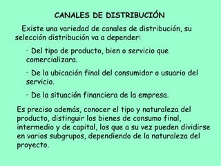 CANALES DE DISTRIBUCIÓN
Existe una variedad de canales de distribución, su
selección distribución va a depender:
·     Del tipo de producto, bien o servicio que
comercializara.
·     De la ubicación final del consumidor o usuario del
servicio.
·     De la situación financiera de la empresa.
Es preciso además, conocer el tipo y naturaleza del
producto, distinguir los bienes de consumo final,
intermedio y de capital, los que a su vez pueden dividirse
en varios subgrupos, dependiendo de la naturaleza del
proyecto.
 