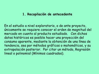 En el estudio a nivel exploratorio, o de ante proyecto,
únicamente se requiere conocer el orden de magnitud del
mercado en cuanto al producto estudiado. Con dichos
datos históricos es posible hacer una proyección del
consumo aparente, mediante la obtención de una línea de
tendencia, sea por métodos gráficos o matemáticos, y su
extrapolación posterior. Por citar un método, Regresión
lineal o polinomial (Mínimos cuadrados).
1. Recopilación de antecedente
 