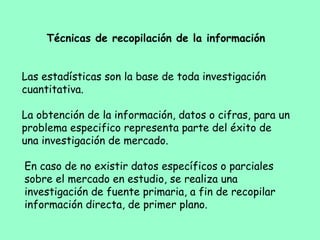 Técnicas de recopilación de la información
 
Las estadísticas son la base de toda investigación
cuantitativa.
La obtención de la información, datos o cifras, para un
problema especifico representa parte del éxito de
una investigación de mercado.
En caso de no existir datos específicos o parciales
sobre el mercado en estudio, se realiza una
investigación de fuente primaria, a fin de recopilar
información directa, de primer plano.
 
