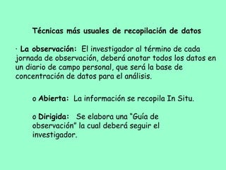 Técnicas más usuales de recopilación de datos
 
·     La observación: El investigador al término de cada
jornada de observación, deberá anotar todos los datos en
un diario de campo personal, que será la base de
concentración de datos para el análisis.
 
o   Abierta: La información se recopila In Situ.
 
o   Dirigida: Se elabora una “Guía de
observación” la cual deberá seguir el
investigador.
 